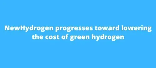 NewHydrogen progresses toward lowering the cost of green hydrogen