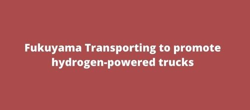 Fukuyama Transporting to promote hydrogen-powered trucks