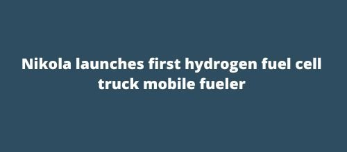 Nikola launches first hydrogen fuel cell truck mobile fueler