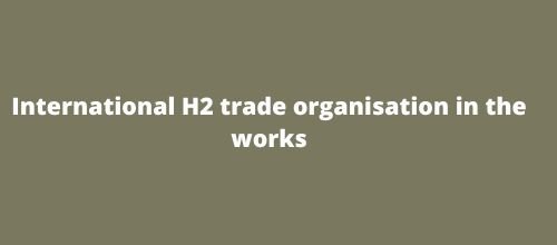 International H2 trade organisation in the works