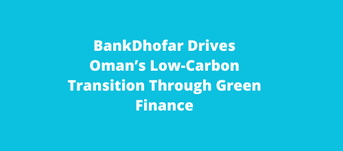 BankDhofar Drives Oman’s Low-Carbon Transition Through Green Finance